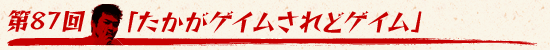 第87回：「たかがゲイムされどゲイム」