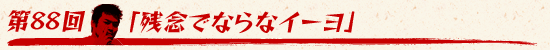 第88回：「残念でならなイーヨ」